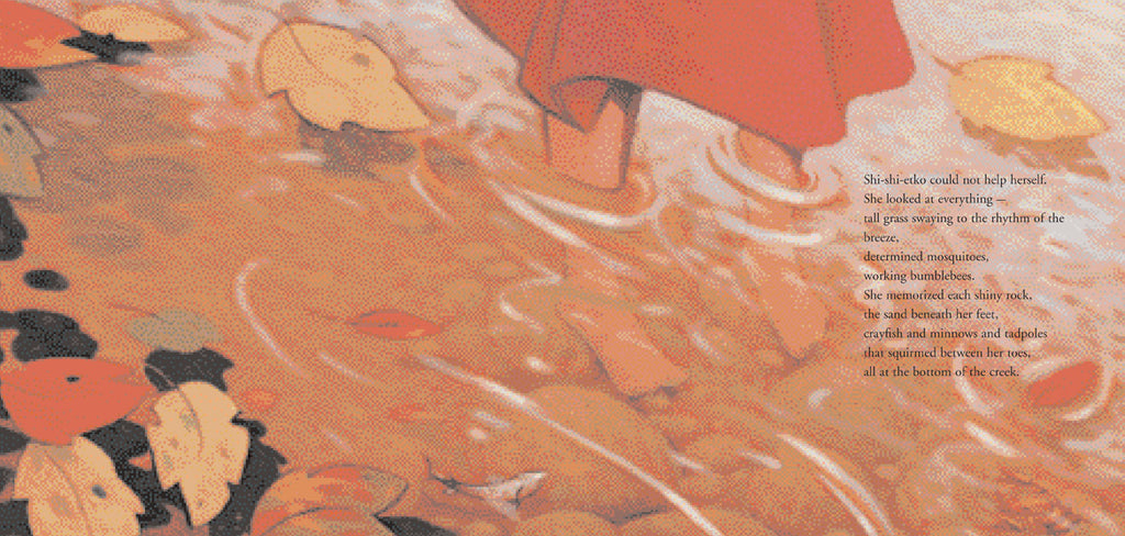  Small feet stand in shallow water. The hem of a red dress stops just above the water. Red and yellow leaves float on top of the water, and the bottom is rocks and sand. A small fish swims by. Text: Shi-shi-etko could not help herself. She looked at everything—tall grass swaying to the rhythm of the breeze, determined mosquitos, working bumblebees. She memorized each shiny rock, the sand beneath her feet, crayfish and minnows and tadpoles that squirmed between her toes, all at the bottom of the creek. 