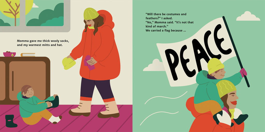  On the left page, a woman hands a winter hat and mittens to a child on the floor who puts on a boot. The woman has a red winter jacket, brown hair, and medium skin tone. They are indoors, with a window showing forest and sky. On the right page, the child wears their winter attire and holds up a peace flag as they ride on the marching woman’s shoulders. They are outside with clouds in the sky. In the text, the child asks if there will be costumes, and Momma says, “No, it’s not that kind of march.” 