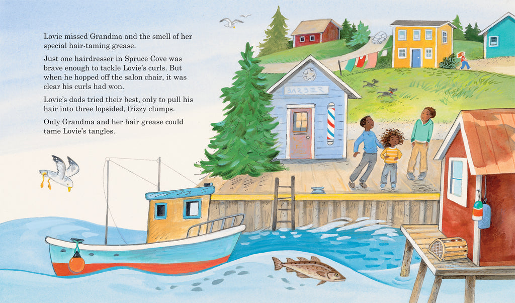  A red and blue fishing boat floats in rough ocean waves beside a red boathouse. Lovie stands between his dads on the pier in pants and long sleeves. Lovie’s curly hair is loose and messy. Beside Lovie and his dads is a small blue building with a sign that reads, “BARBER.” It is surrounded by pine trees and colorful houses connected by dirt roads. Three seagulls soar in clear blue sky. Text states Lovie missed his grandma curls after a failed barber visit. She was the only one who could tame his curls. 