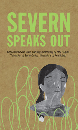  Cover: Severn Speaks Out by Severn Cullis-Suzuki. Commentary by Alex Nogués. Translations by Susan Ouriou. Illustrations by Ana Suárez. These images were made with mixed media. The background is textured and brown like a paper bag. In the bottom right corner is an image in shades of black and white that shows a girl’s face with medium skin tone and black hair in a ponytail. She smiles with closed eyes. Lime green tree-like shapes cover the bottom of the image behind her. 