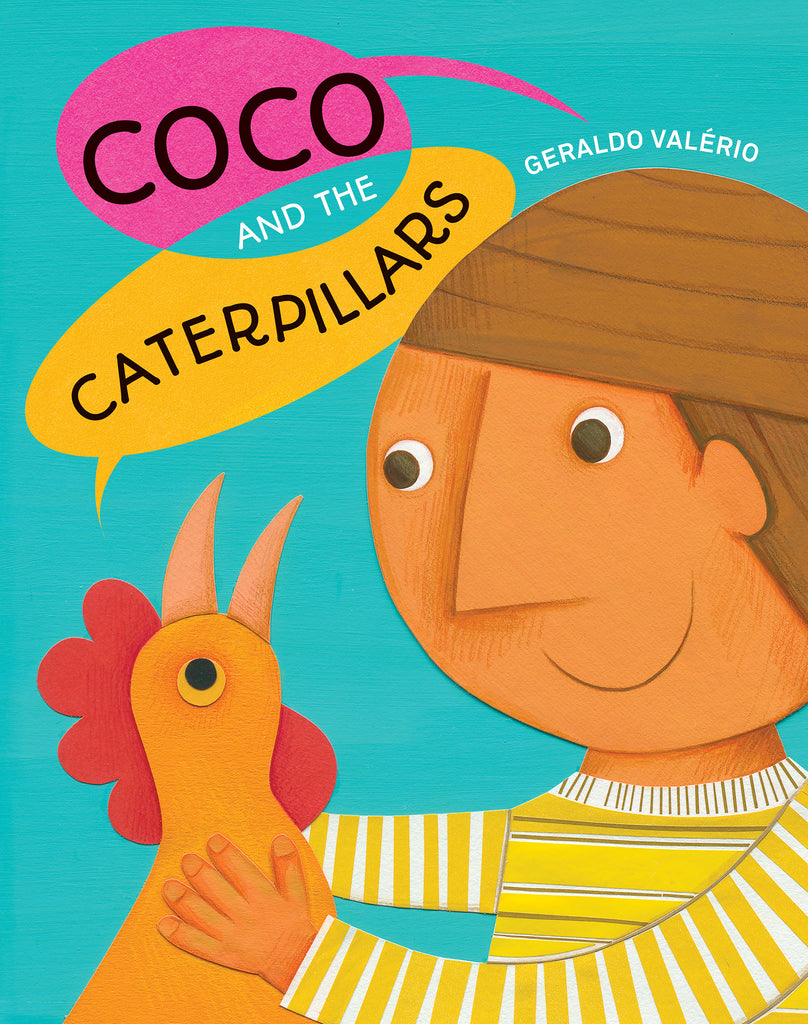  Coco and the Caterpillars. Written and illustrated by Geraldo Valério. The head and upper body of a boy and chicken are shown against a turquoise background. The boy has medium skin tone and brown hair, and wears a yellow-and-white striped shirt. He smiles as he holds an orange chicken with a red comb. The title is shown in overlapping pink and yellow speech balloons. “Coco and the” is spoken by the boy and “Caterpillars” by the chicken. The illustrations are made with paper collage, paint and color pencil. 
