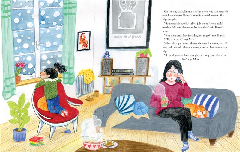  In the living room, Emma looks out the large window at the snow. She sits backwards on a red cushioned chair. Her mom sits on a gray couch with an orange cat beside her. She talks on her cellphone and holds a large steaming green mug on her lap. Text states Emma asks her mom, who is a social worker, why some people have no home, and she replies because they lost their job or have a health problem. Emma asks if there’s anywhere for Maragret to go so Mom makes calls to shelters but finds none have space. 