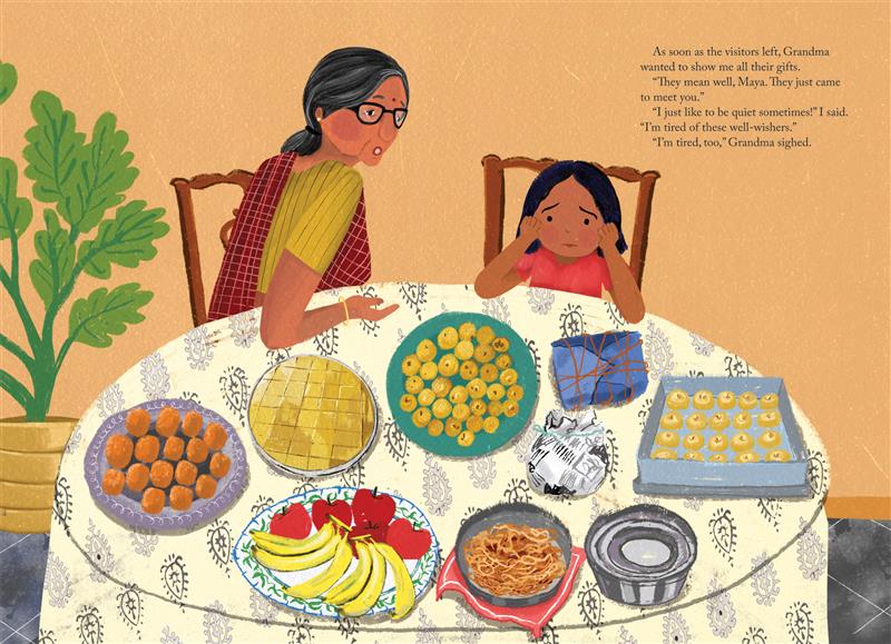  Grandma and Maya sit at a table full of plates of treats and fruit, and small packages. They have medium skin tone and black hair; Grandma’s is streaked with gray. Grandma wears glasses and a sari. Maya, in a red top, holds her face between her hands. Text: As soon as the visitors left, Grandma wanted to show me all their gifts. “They mean well, Maya. They just came to meet you. “I just like to be quiet sometimes!” I said. “I’m tired of these well-wishers.” “I’m tired too,” Grandma sighed. 