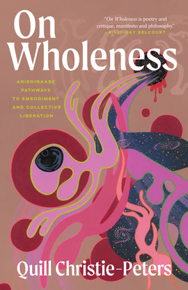  On Wholeness: Anishinaabe Pathways to Embodiment and Collective Liberation by Quill Christie-Peters. The cover features abstract, colourful artwork against a brown background. Organic shapes, some humanlike, and swirling lines reminiscent of waterways and galaxies flow out of a dark hole with red blood dripping from its bottom edge. The hole is flanked by two bears and two thunderbirds on either side. 