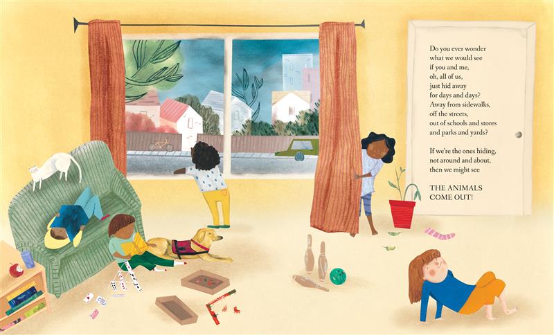  Five children sit inside a living room. Two read books, another looks out the window, one peers out from behind a curtain, and the last plays on the floor. Outside, we can see a neighborhood. Text: Do you ever wonder what we would see if you and me, oh, all of us, just hid away for days and days? Away from sidewalks, off the streets, out of schools and stores and parks and yards? If we’re the ones hiding, not around and about, then we might see THE ANIMALS COME OUT! 