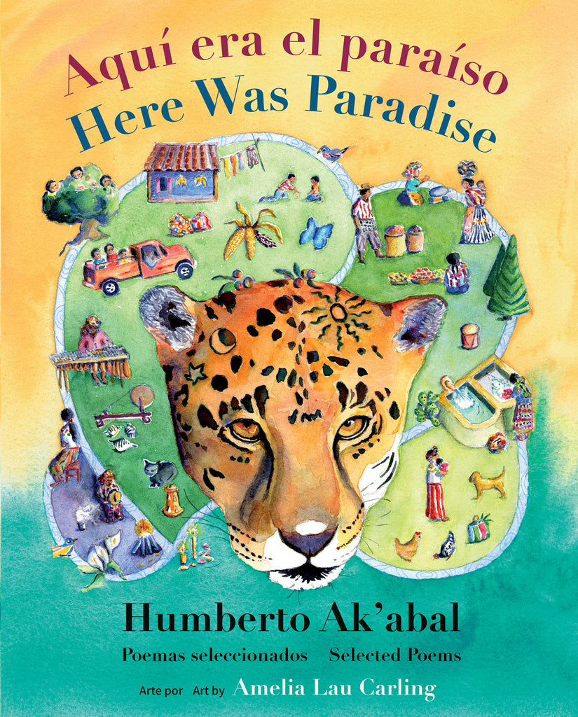  Cover: “Aquí era el paraíso. Here Was Paradise. Humberto Ak’abal. Poemas seleccionados. Selected Poems. Arte por / Art by Amelia Lau Carling.” A jaguar head painted in watercolor fills the foreground. The background is composed of green hills covered with people, animals, a house, a pickup truck and trees, and a blue body of water where people bathe. The bottom quarter of the background behind the hills is turquoise, and the top three quarters are orange. 