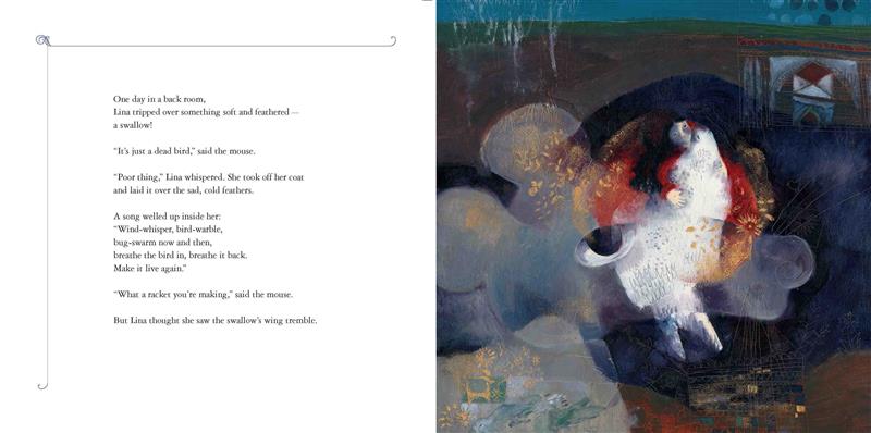  An abstract image shows a girl with light skin tone hugging a white bird the same size as her. A mouse’s head overlaps the image. Text: One day, Lina tripped over something soft and feathered—a swallow! “It’s just a dead bird,” said the mouse. “Poor thing,” Lina whispered. She took off her coat and laid it over the sad, cold feathers. A song welled up inside her: “breathe the bird in, breathe it back. Make it live again.” “What a racket” said the mouse. But Lina thought she saw the swallow’s wing tremble. 