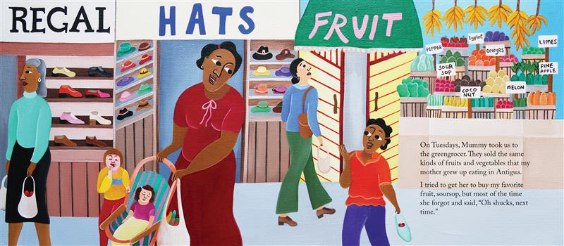  A woman pushes a stroller along a street of shops and looks back at a girl who holds a bag of fruit. They both have medium-dark skin tone. A baby with light skin tone sleeps in the stroller. A child with light skin tone eats a piece of fruit nearby. Text: On Tuesdays, Mummy took us to the greengrocer. They sold the same kinds of fruits and vegetables that my mother grew up eating in Antigua. I tried to get her to buy my favorite fruit—soursop—but most of the time she forgot and said, “Oh shucks, next time.” 
