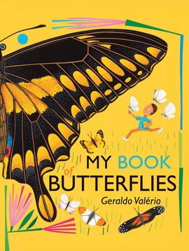  Cover:  My Book of Butterflies. Geraldo Valerio.” The wing of a large black butterfly, with yellow markings and touches of blue and red, fills the cover. Its eye, antenna and part of its body are also shown. Beneath the wing, a child runs with a book in one hand, while a white butterfly rests on the other. Two white butterflies fly behind. Surrounding the title are four butterflies of different sizes, colors, and patters. Pink flowers growing from green and blue stems decorate the bright yellow background. 
