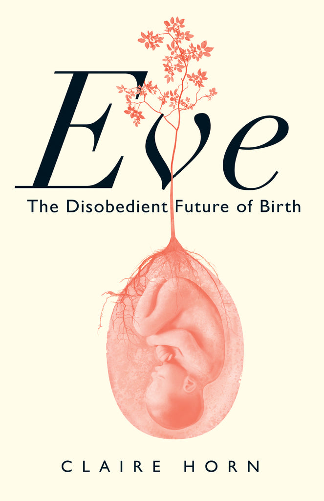  Cover: Eve: The Disobedient Future of Birth by Claire Horn. The main title is in large type centred in the top third of the cover with the subtitle in smaller type centred on the line below. Behind the display type is a drawing of a sapling with roots attached to a transparent amniotic sac in which an upside-down, fully-formed human fetus is curled in on itself. The author’s name appears below the image at the bottom of the cover. 