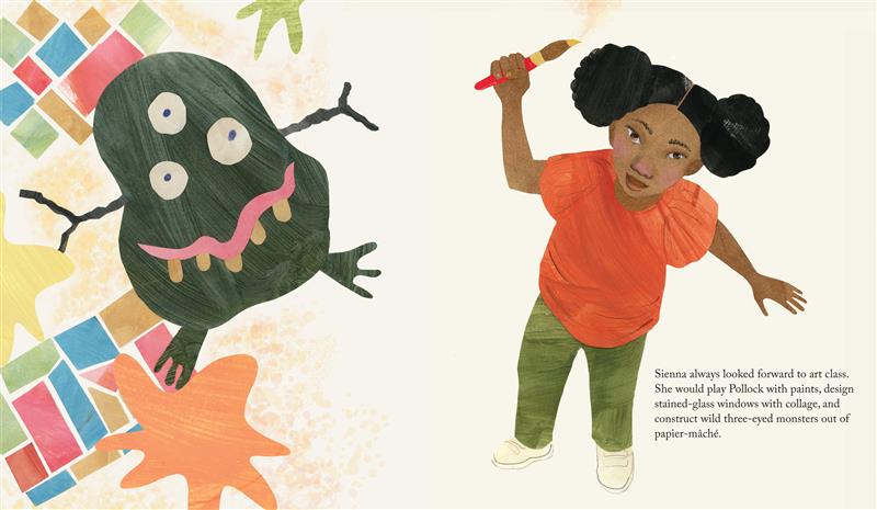  A girl with a paintbrush in hand stands next to her artwork. She has medium skin tone and black hair. She wears a reddish-orange top, green pants and pale sneakers. The artwork includes a black monster; strips of paper in blue, red, brown and green placed together, and splotches of yellow, orange and green paint. Text: Sienna always looked forward to art class. She would play Pollock with paints, design stained-glass windows with collage, and construct wild three-eyed monsters out of papier-mâché. 