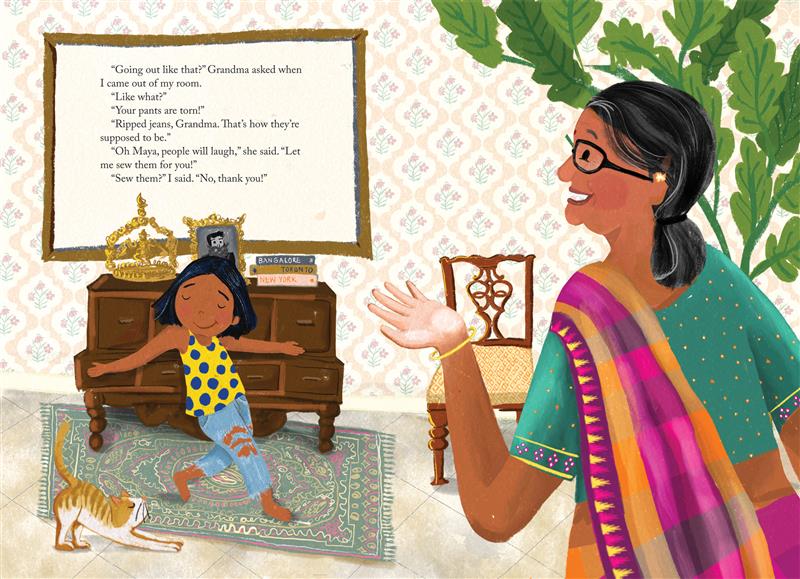  Maya poses for Grandma in her jeans with her arms outstretched. Grandma gestures with one hand. They have medium skin tone and black hair, though Grandma’s is graying. Maya wears a top with polka dots; Grandma wears glasses and a sari. Text: “Going out like that?” Grandma asked when I came out of my room. “Like what?” “Your pants are torn!” “Ripped jeans, Grandma. That’s how they’re supposed to be.” “Oh, Maya, people will laugh,” she said. “Let me sew them for you!” “Sew them?” I said. “No, thank you!” 