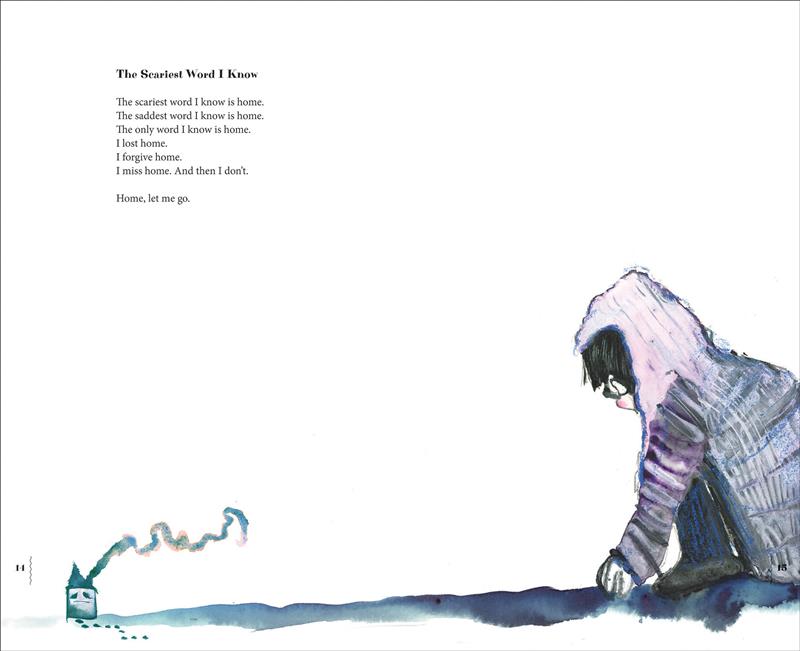 Smoke emerges from the chimney of a tiny, frowning house. Small footprints lead away from the door and off the page. The horizon line extends to a child with light skin tone and black hair, wearing a purple hoodie, blue jeans and black shoes. The child kneels down to peer at the house. Text: The Scariest Word I know The scariest word I know is home. The saddest word I know is home. The only word I know is home. I lost home. I forgive home. I miss home. And then I don’t. Home, let me go. 