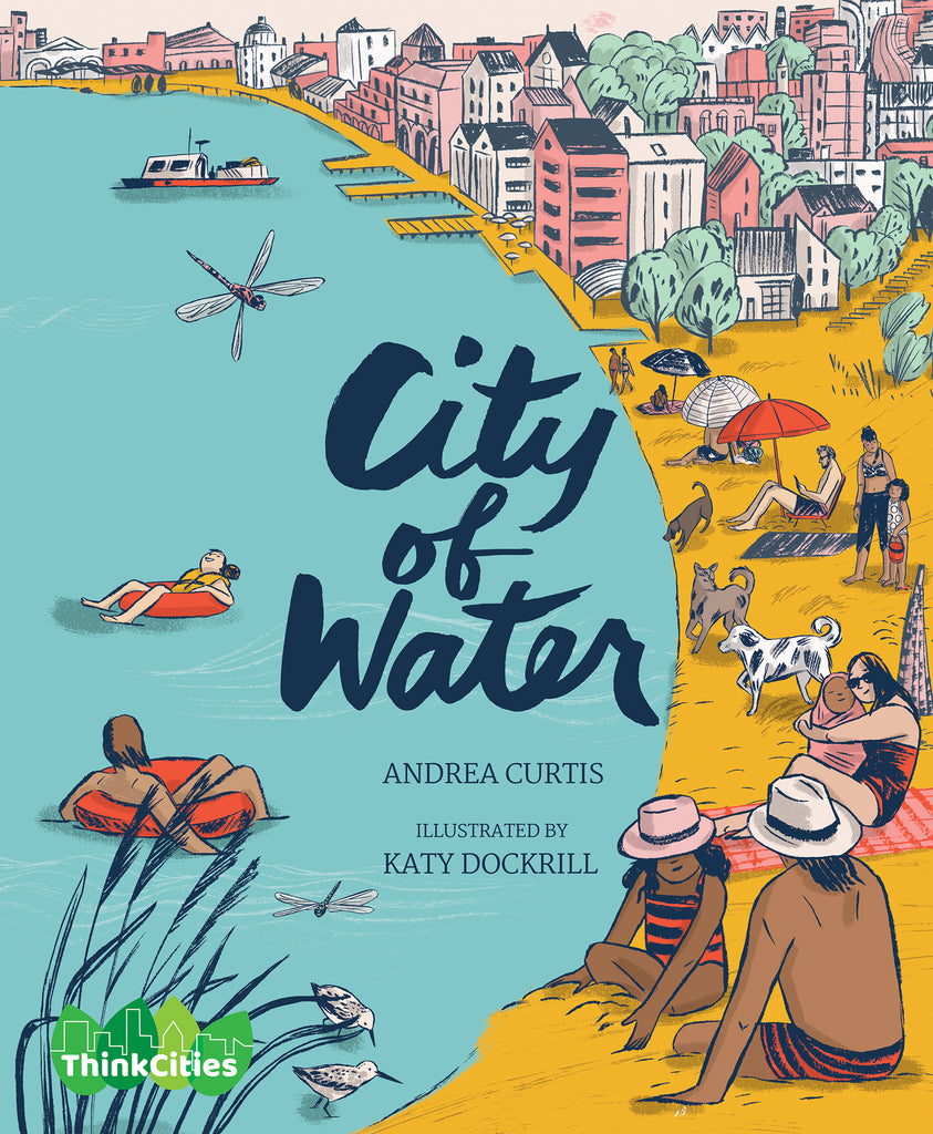  Cover: “City of Water. Andrea Curtis. Illustrated by Katy Dockrill.” The title is in blue cursive in the center of the page. The ThinkCities logo is a green logo on the bottom left corner, made up of four green leaves with the outline of a cityscape in white overtop with the words “ThinkCities”. A yellow beach on the right side of the page curves around a blue body of water and transitions into a cityscape. The beach is filled with people wearing bathing suits. A boat is visible in the background. 