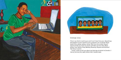 This image is a double page spread. To the left, a boy with dark skin tone is at a desk with a laptop in a bedroom. He has his head in one hand. To the right is a framed photo of 6 men with dark skin tone in yellow shirts. The text is an email addressed to Leroy. They ask if something is wrong with Leroy and if that’s why he won’t respond. They ask who won a cricket match, if anyone broke their soccer score, and how their friends are. They want to tell him about their first day of school in Canada. 