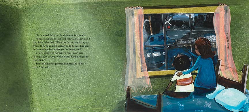  A woman and a boy with dark skin tone sit on a bed. The woman points out a window to a train crossing. Text: She wanted things to be different for Chuck. “Those coal trains that come through, they don’t stop here,” she said. “They don’t stop until they get where they’re going. I want you to be just like that. Do you remember where you’re going, son?” Chuck smiled at her with a big, broad grin. “I’m going to get out of the North End and get my education.” She smiled and squeezed him tightly. “That’s right.” 