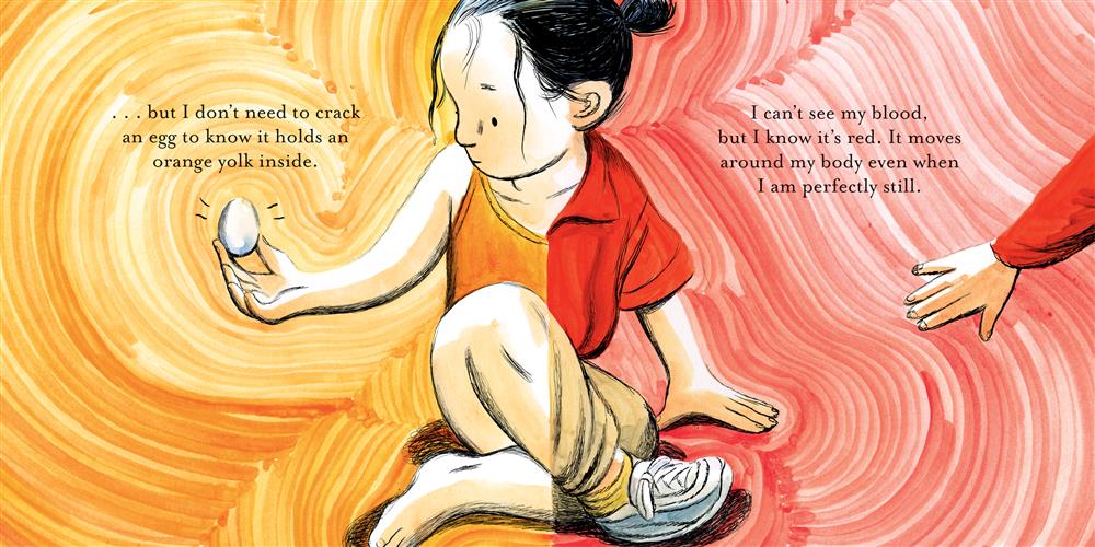  A girl with light skin tone and black hair sits crossed legged. The image is split so one side of her wears a red shirt, beige pants, and a sneaker, while the other half wears an orange bathing suit and no shoes. She has a hand on the ground, and an egg in the other. She looks at the egg. A hand with light skin tone reaches to her. Text: …but I don’t need to crack an egg to know it holds an orange yolk inside. I can’t see my blood, but I know it’s red. It moves around my body even when I am perfectly still. 