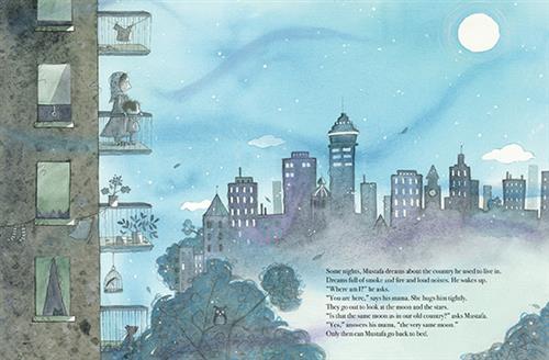  It is night. An apartment looks out onto trees and city buildings. On one balcony are a woman and a child. Text: Some nights, Mustafa dreams about the country he used to live in. Dreams full of smoke and fire and loud noises. He wakes up. “Where am I?” he asks. “You are here,” says his mama. She hugs him tightly. They go out to look at the moon and the stars. “Is that the same moon as in our old country?” asks Mustafa. “Yes,” answers his mama, “the very same moon.” Only then can Mustafa go back to bed. 
