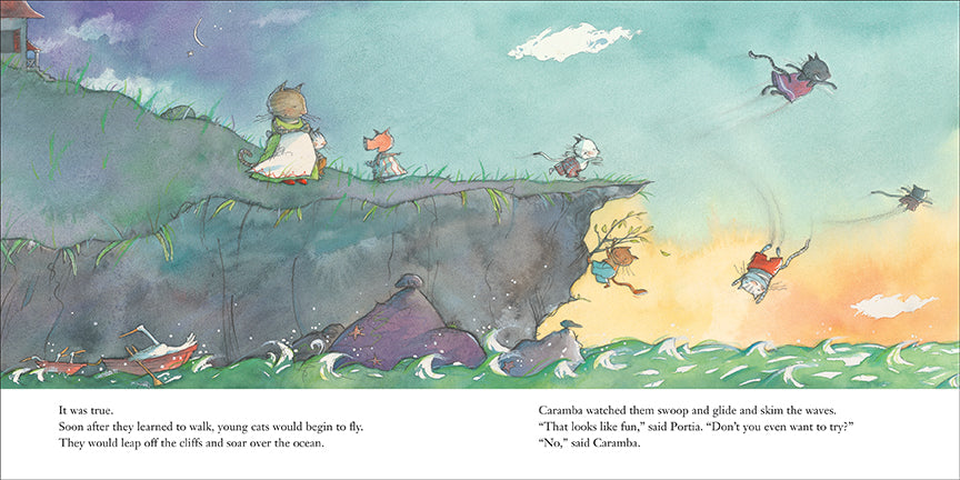  A cliff extends into water. Waves crash against rocks. Cats fly above. A cat runs to the edge of the cliff. A cat hangs from a branch on the side of the cliff. A pig points to the cliff and faces two cats, one tall and one short. Text: It was true. Soon after they learned to walk, young cats would begin to fly. They would leap off the cliffs and soar over the ocean. Caramba watched them swoop and glide and skim the waves. “That looks like fun,” said Portia. “Don’t you even want to try?” “No,” said Caramba. 