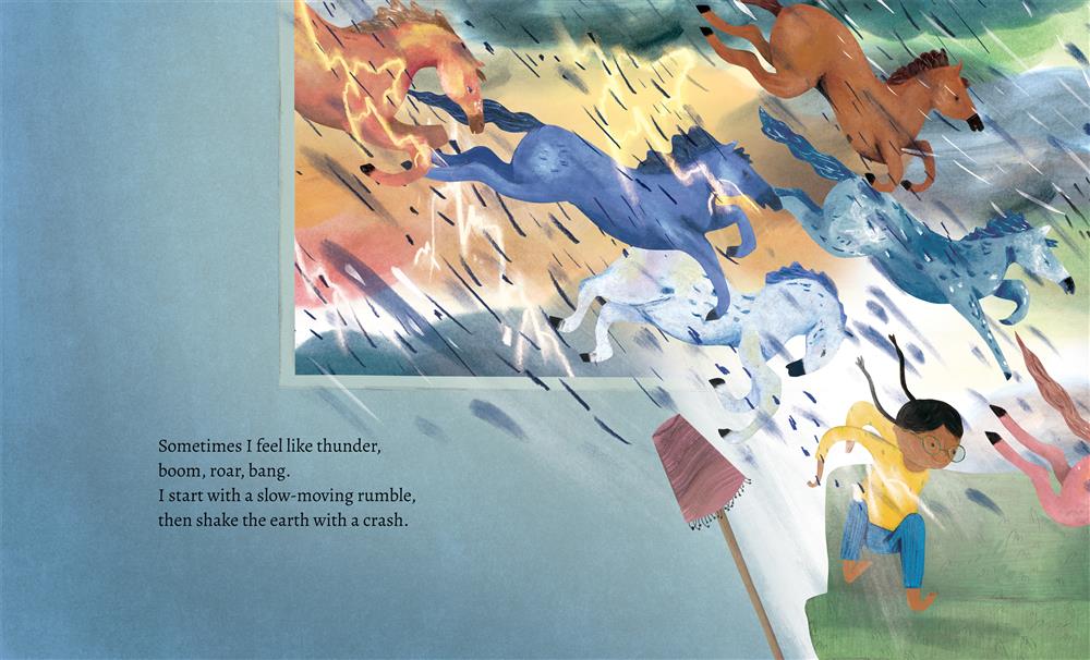  Six horses gallop through a stormy sky, through a window and into a house, where a girl on a couch also gallops, knocking over a lamp. The sky is a wash of gray, pink, orange, yellow, black and green, with lightning and streaks of rain. The girl has medium-dark skin tone and black hair in two braids that fly behind her. She wears glasses, a yellow shirt and blue pants. Text: Sometimes I feel like thunder, boom, roar, bang. I start with a slow-moving rumble, then shake the earth with a crash. 