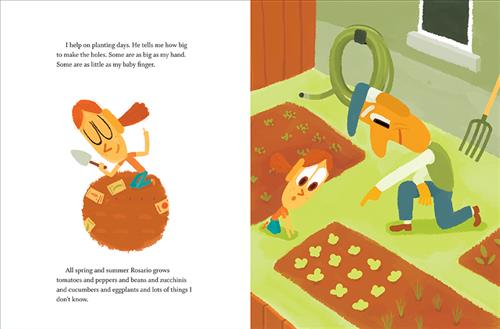  This image is a double page spread. To the left, a girl with medium skin tone and orange hair kneels in soil with a shovel. Text: I help on planting days. He tells me how big to make the holes. Some are as big as my hand. Some are as little as my baby finger. All spring and summer Rosario grows tomatoes and peppers and beans and zucchinis and cucumbers and eggplants and lots of things I don’t know. To the right is a backyard garden. A man and a girl with medium skin tone kneel around the plants. 