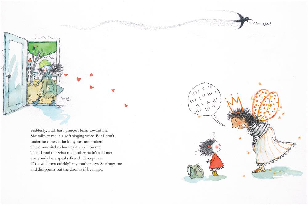 The girl's mom waves goodbye as the girl listens to her teacher, a woman who has medium skin tone with wings and a crown. Text: Suddenly, a tall fairy princess leans toward me. She talks to me in a soft singing voice. But I don’t understand her. I think my ears are broken! The crow-witches have cast a spell on me. Then I find out what my mother hadn’t told me: everybody here speaks French. Except me. “You will learn quickly,” my mother says. She hugs me and disappears out the door as if by magic. 