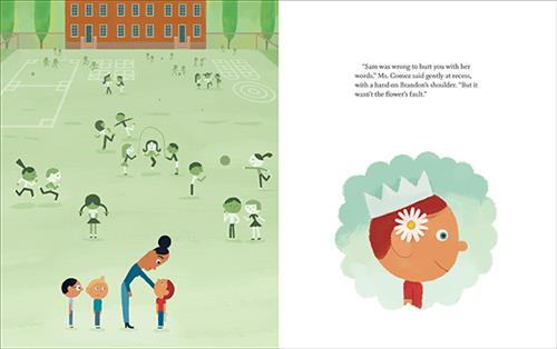  This image is a double page spread. To the left is a school yard with children. A woman with dark skin tone bends to a boy with light skin tone and red hair. Two boys are behind her, one blond and one with black hair. To the right is a boy with light skin tone and red hair. He wears a light blue crown and has a white flower tucked behind his ear. Text: “Sam was wrong to hurt you with her words,” Ms. Gomez said gently at recess, with a hand on Brandon’s shoulder. “But it wasn’t the flower’s fault.” 