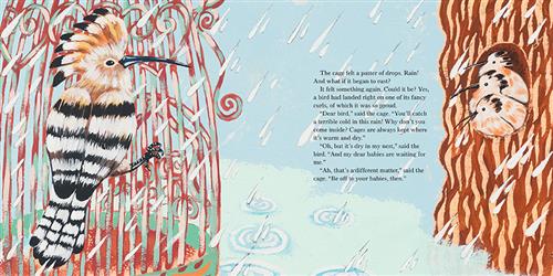  It is raining. Three birds are on each other in a tree hollow across from a birdcage. A bird Is on the cage bars. The text says the cage felt raindrops and worried about rust. Then it felt a bird. “Dear bird,” said the cage. “You’ll catch a terrible cold in this rain! Why don’t you come inside? Cages are always kept where it is warm and dry.” “Oh, but it’s dry in my nest,” said the bird. “And my dear babies are waiting for me.” “Ah, that’s a different matter,” said the cage. “Be off to your babies, then.” 