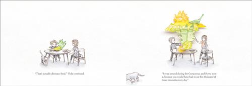  This image is a double page spread. To the left, a boy and a girl with light skin tone sit at a round table. There are yellow and green blobs of food in front of the boy. Text: “That’s actually dinosaur food,” Viola continued. To the right, the boy and the girl stand at the table. The blobs have grown into a scene with dinosaurs, food, and cooking instruments. Text: “It was around during the Cretaceous, and if you were a dinosaur you would have had to eat five thousand of those broccolis every day.” 