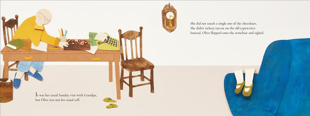  A smiling older man with light skin tone, glasses, yellow shirt, blue pants and blue slippers sits at a table. A girl's legs can be seen draped over the arm of a large blue armchair on the other side of the page. The legs have light skin tone and wear green shoes. Text: It was her usual Sunday visit with Grandpa, but Olive was not her usual self. She did not touch a single one of the chocolates. She didn’t tickety-tat-tat on the old typewriter. Instead, Olive flopped onto the armchair and sighed. 