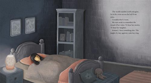  It is dark in a bedroom. A girl with medium light skin tone and black hair lies in bed with her eyes open. On a nightstand beside her a small lamp is on. Text: The world outside is still and quiet. So is the room across the hall from mine. Grandmother’s room. my ears strain to remember the sound of her voice. To hear her stories. To hear her laughter. Instead, I hear something else. The jangle of a key against a jade key ring. 