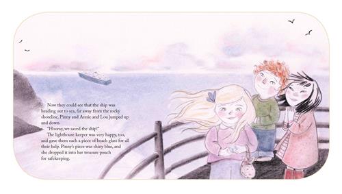  A curved, black railing looks out onto water. Three children stand beside it. A girl holds something shiny. The other girl and a boy look out over the railing. A ship sails in the distance. The text says they now see the ship was heading out to sea, far away from the rocky shoreline. “Hooray, we saved the ship!” The lighthouse keeper was very happy, too, and gave them each a piece of beach glass for all their help. Pinny’s piece was shiny blue, and she dropped it into her treasure pouch for safekeeping. 