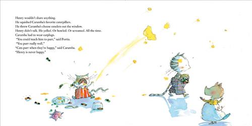  A small cat in overalls is on the ground with its mouth open and its hands up. Around it are a plate of food, a toy pig, caterpillars, and a broken jar. An omelet is in the air. A cat with plaid pants walks away with a jar of caterpillars. A pig watches them. The text says Henry doesn’t share, he squishes Caramba’s favorite caterpillars, and threw his omelets. Henry only yells, howls, or screams. Portia says Caramba can teach him to purr. Caramba says cats purr when they’re happy and Henry is never happy. 