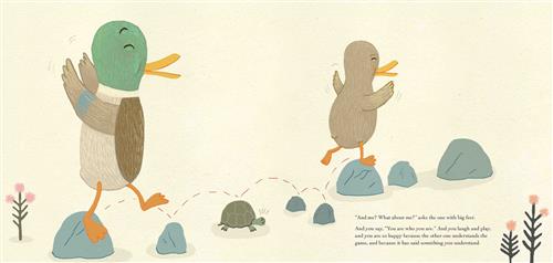  Two ducks, one brown and one brown with a green head, hop from one rock to the next. One of the rocks is a turtle in its shell with its eyes shut and its mouth open. The ducks have their eyes closed and their arms up. Small pink flowers grow on either side. Text: “And me? What about me?” asks the one with big feet. And you say, “You are who you are.” And you laugh and play, and you are so happy because the other one understands the game, and because it has said something you understand. 